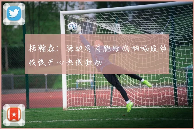 杨瀚森：场边有同胞给我呐喊鼓劲我很开心也很激动