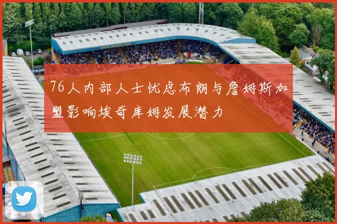 76人内部人士忧虑布朗与詹姆斯加盟影响埃奇库姆发展潜力