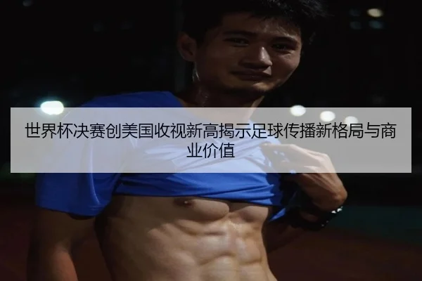 世界杯决赛创美国收视新高揭示足球传播新格局与商业价值