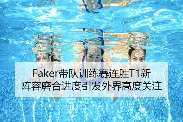 Faker带队训练赛连胜T1新阵容磨合进度引发外界高度关注